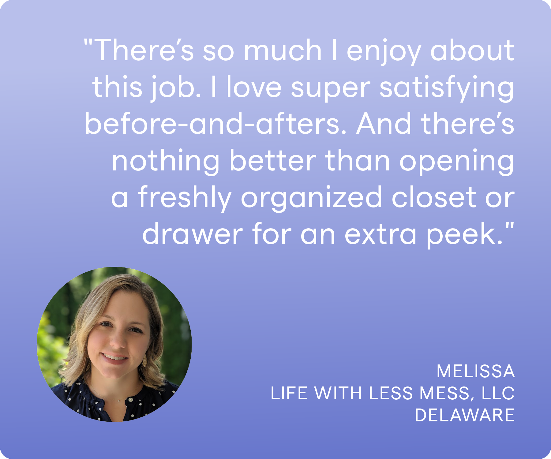 'There's so much I enjoy about this job. Topping the list, I'd say I love helping clients-- the burden that is lifted when I leave is visible. I love super satisfying before-and-afters. And there's nothing better than opening a freshly organized closet or drawer for an extra peek.' Melissa, Life With Less Mess LLC, Delaware