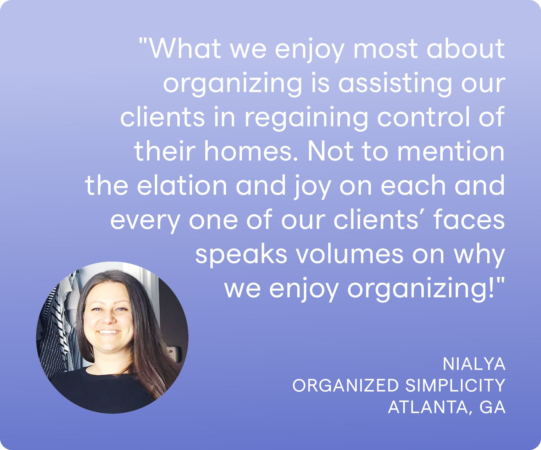 'What we enjoy most about organizing is assisting our clients in regaining control of their homes. Not to mention the elation and joy on each and every one of our clients’ faces speaks volumes on why we enjoy organizing!' Nialya, Organized Simplicity, Atlanta