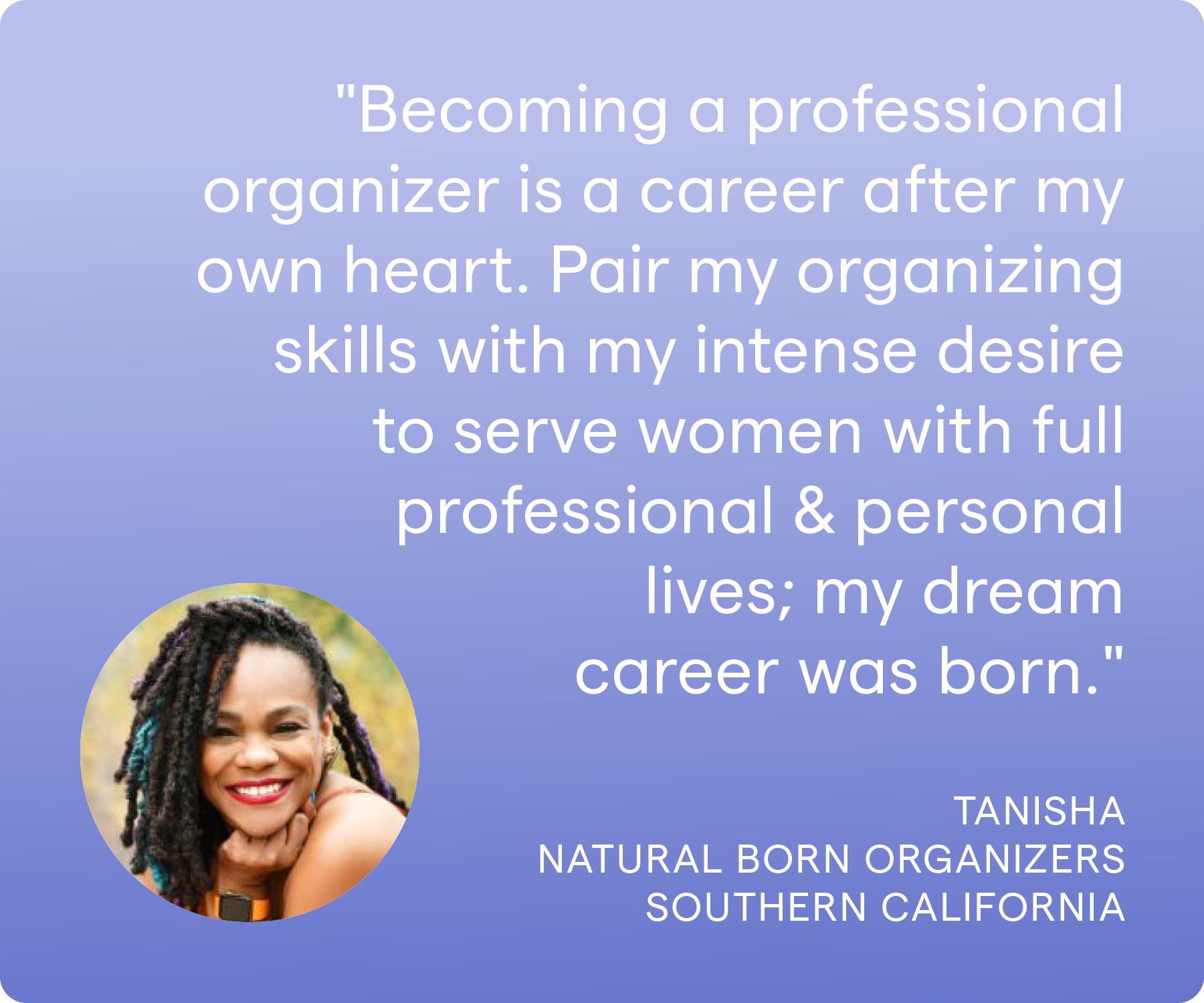 'Becoming a professional organizer is a career after my own heart. Pair my organizing skills with my intense desire to serve women with full professional & personal lives; my dream career was born. ' Tanisha, Natural Born Organizers, Southern California