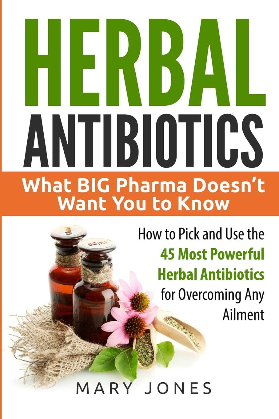  Herbal Antibiotics: What BIG Pharma Doesn’t Want You to Know - How to Pick and Use the 45 Most Powerful Herbal Antibiotics for Overcoming Any Ailment 