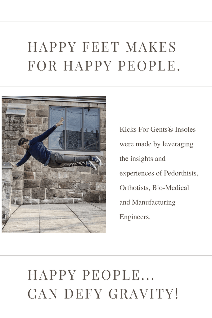 Happy Feet Make For Happy People. Happy people... Can Defy Gravity! Kicks For Gents® Insoles were made by leveraging the insights and experiences of Pedorthists, Orthotists, Bio-Medical and Manufacturing Engineers.