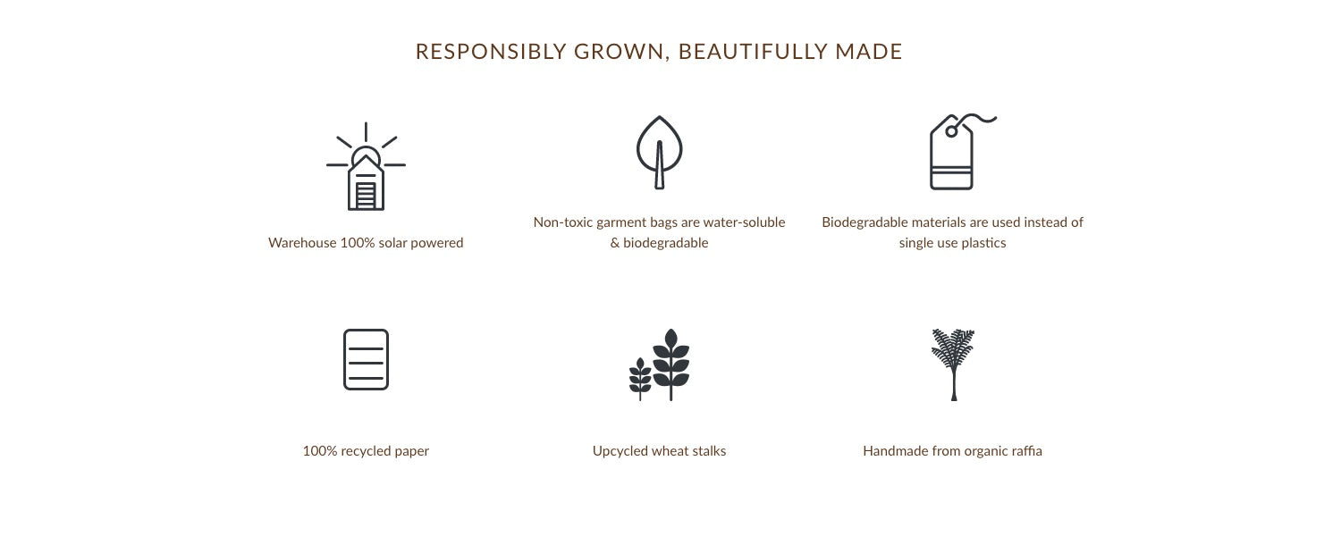 Responsibly Grown, Beautifully made, Warehouse 100% Solar Powered, Non-Toxic Garment Bags are water-soluble & Bioderadable, Biodegradable materials are used instead instead of single use plastics, 100% recycled paper, upcycled wheat stalks, handmade from organic raffia