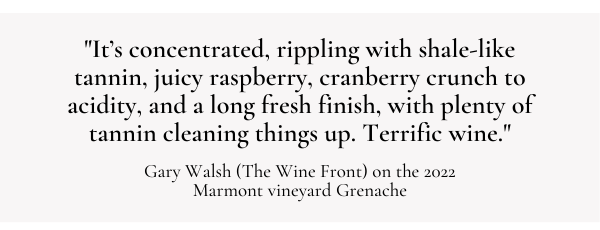 "It's concentrated, rippling with shale-like tannin, juicy raspberry, cranberry crunch to acidity, and a long fresh finish, with plenty of tannin cleaning things up. Terrific wine." - Gary Walsh (The Wine Front) on the 2022 Marmont Vineyard Grenache