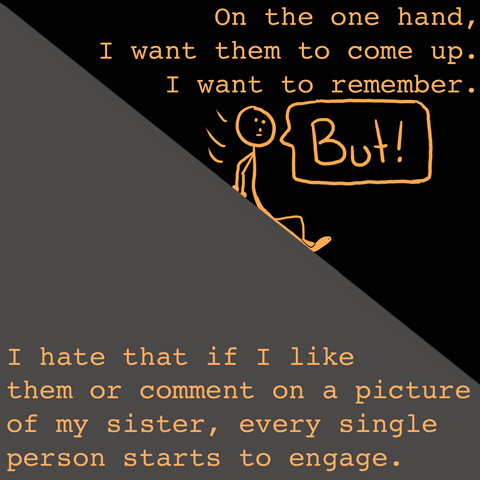 Stick figure is sliding down a gray hill. They say, "On the one hand, I want them to come up. I want to remember. But! I hate that if I like them or comment on a picture of my sister, every single person starts to engage."