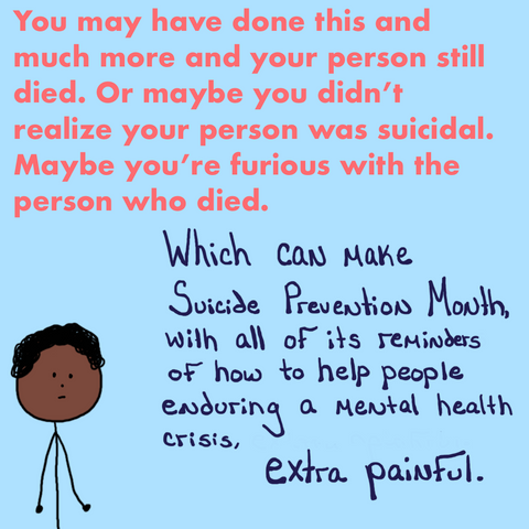 Same stick figure is now with text that reads, "You may have done this and much more and your person still died. Or maybe you didn't realize your person was suicidial. Maybe you're furious with the person who died. Which can make Suicide Prevention Month with all of its reminders of how to help people enduring a mental health crisis extra painful."