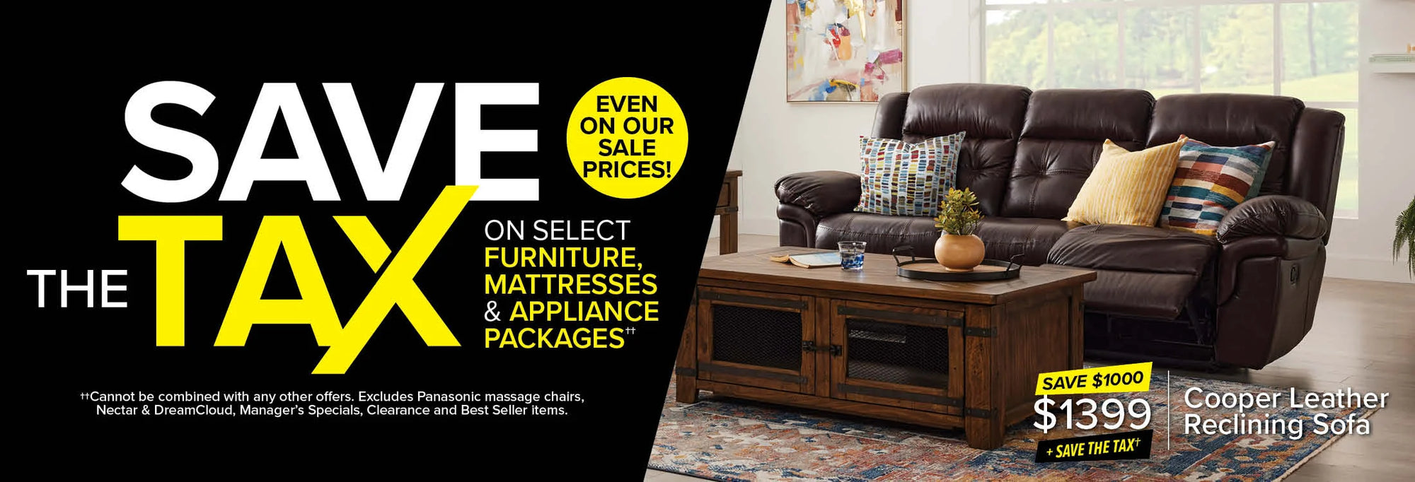 Save The Tax on select furniture, mattresses & appliance packages, even on our sale prices! Cannot be combined with other offers. Excludes Panasonic, Dreamcloud, Nectar, Best Seller and Clearance items.