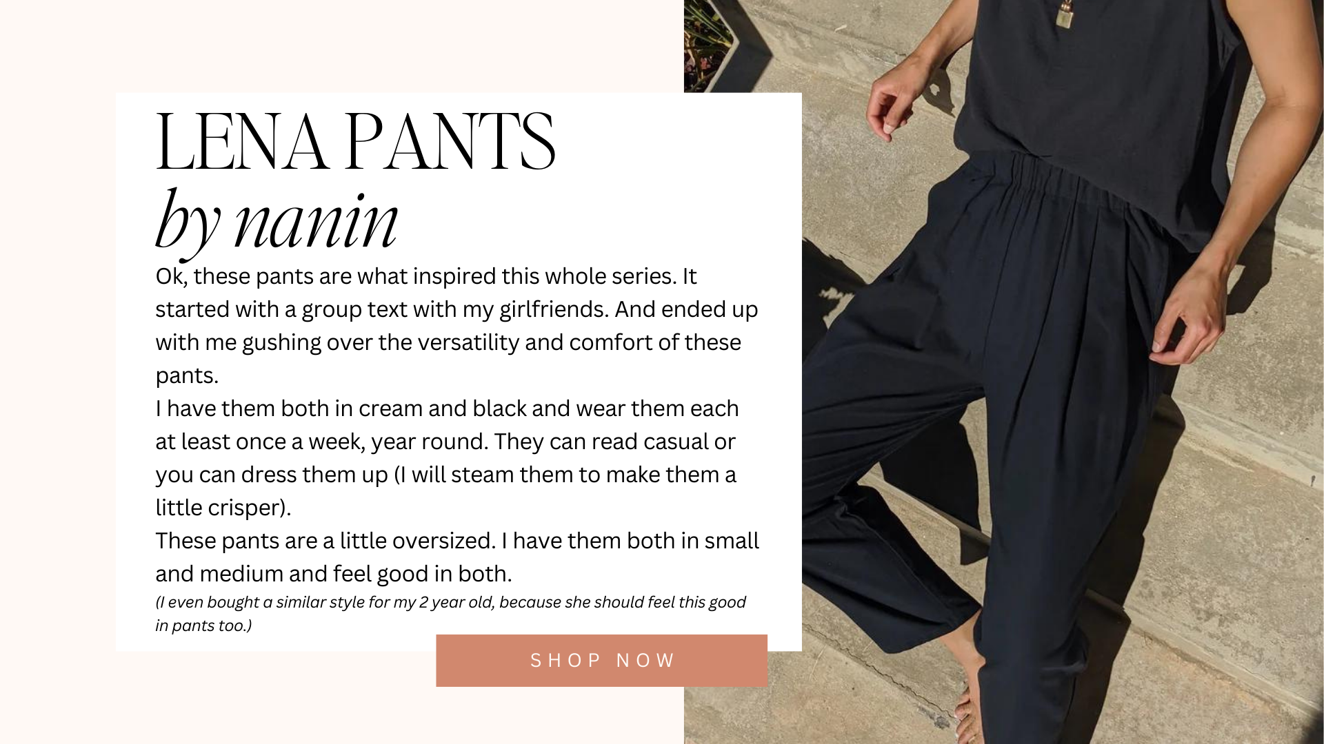 lena pants by nanin | Ok, these pants are what inspired this whole series. It started with a group text with my girlfriends. And ended up with me gushing over the versatility and comfort of these pants. I have them both in cream and black and wear them each at least once a week, year round. They can read casual or you can dress them up (I will steam them to make them a little crisper). These pants are a little oversized. I have them both in small and medium and feel good in both. (I even bought a similar style for my 2 year old, because she should feel this good in pants too.) | shop now