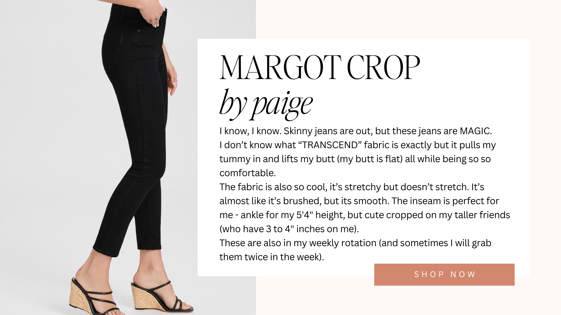 margot crop by paige | I know, I know. Skinny jeans are out, but these jeans are MAGIC. I don’t know what “TRANSCEND” fabric is exactly but it pulls my tummy in and lifts my butt (my butt is flat) all while being so so comfortable. The fabric is also so cool, it’s stretchy but doesn’t stretch. It’s almost like it’s brushed, but its smooth. The inseam is perfect for me - ankle for my 5'4" height, but cute cropped on my taller friends (who have 3 to 4" inches on me). These are also in my weekly rotation (and sometimes I will grab them twice in the week). | shop now