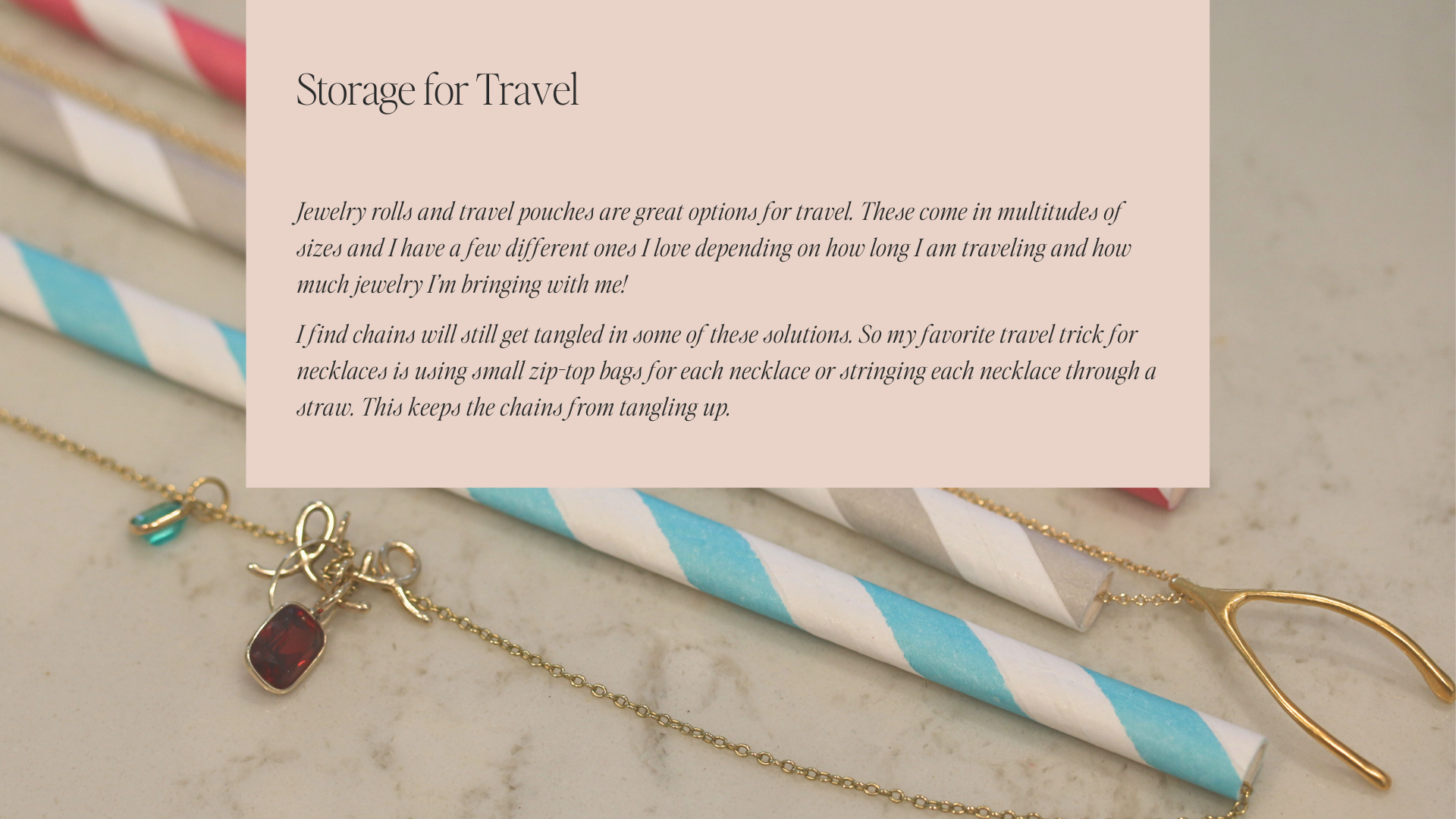 Storage for Travel | Jewelry rolls and travel pouches are great options for travel. These come in multitudes of sizes and I have a few different ones I love depending on how long I am traveling and how much jewelry I’m bringing with me!  I find chains will still get tangled in some of these solutions. So my favorite travel trick for necklaces is using small zip-top bags for each necklace or stringing each necklace through a straw. This keeps the chains from tangling up.