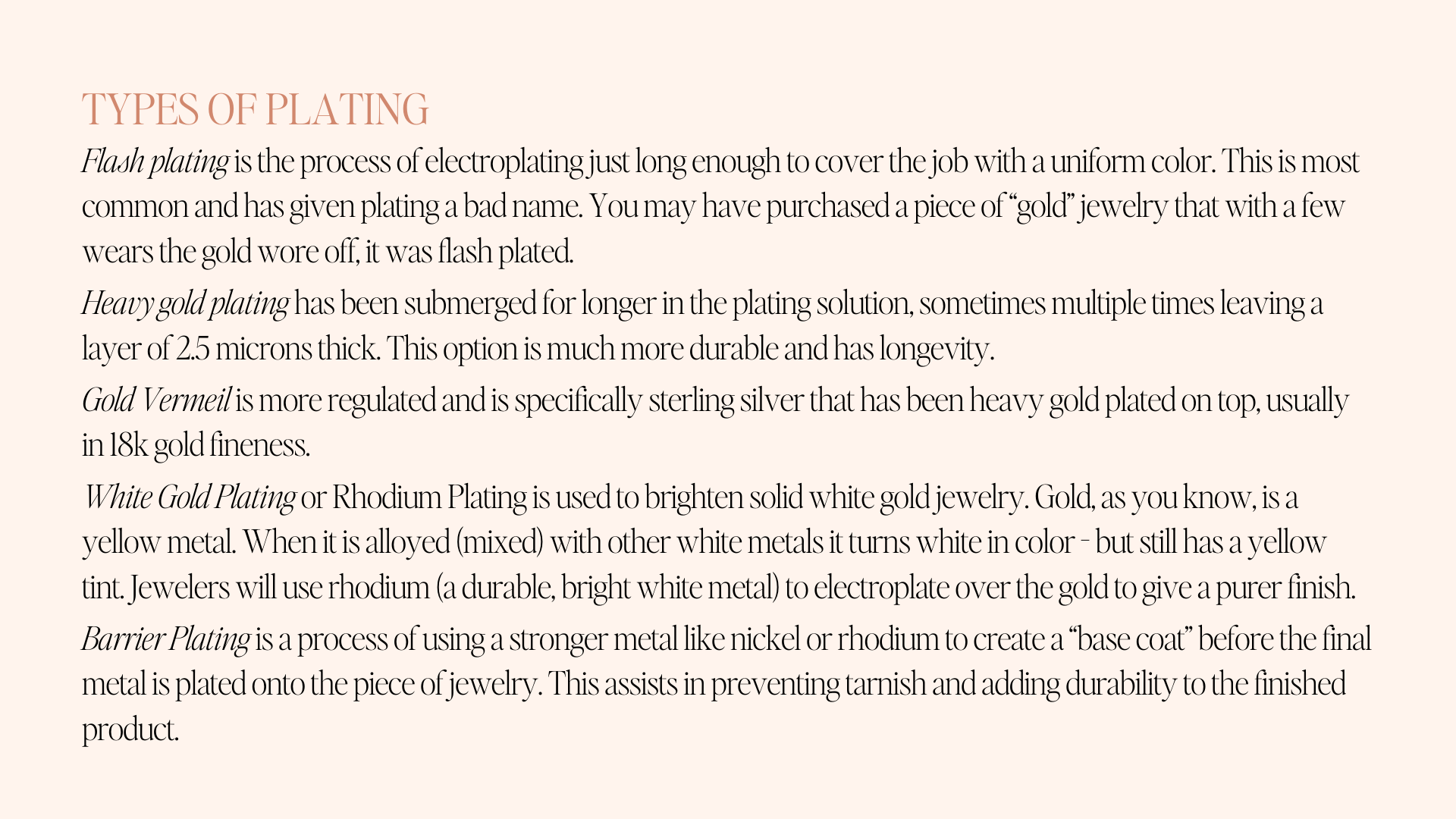 types of plating Flash plating is the process of electroplating just long enough to cover the job with a uniform color. This is most common and has given plating a bad name. You may have purchased a piece of “gold” jewelry that with a few wears the gold wore off, it was flash plated.  Heavy gold plating has been submerged for longer in the plating solution, sometimes multiple times leaving a layer of 2.5 microns thick. This option is much more durable and has longevity.  Gold Vermeil is more regulated and is specifically sterling silver that has been heavy gold plated on top, usually in 18k gold fineness.  White Gold Plating or Rhodium Plating is used to brighten solid white gold jewelry. Gold, as you know, is a yellow metal. When it is alloyed (mixed) with other white metals it turns white in color - but still has a yellow tint. Jewelers will use rhodium (a durable, bright white metal) to electroplate over the gold to give a purer finish.  Barrier Plating is a process of using a stronger metal like nickel or rhodium to create a “base coat” before the final metal is plated onto the piece of jewelry. This assists in preventing tarnish and adding durability to the finished product.