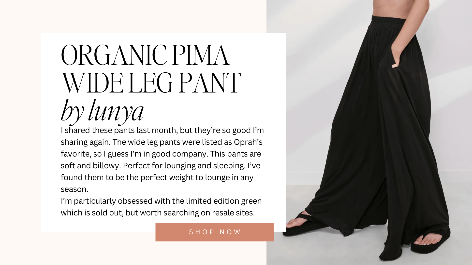 organic pima wide leg pant by lunya | I shared these pants last month, but they’re so good I’m sharing again. The wide leg pants were listed as Oprah’s favorite, so I guess I’m in good company. This pants are soft and billowy. Perfect for lounging and sleeping. I’ve found them to be the perfect weight to lounge in any season. I’m particularly obsessed with the limited edition green which is sold out, but worth searching on resale sites. | shop now