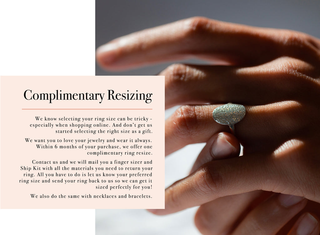Complimentary Resizing We know selecting your ring size can be tricky -  especially when shopping online. And don’t get us started selecting the right size as a gift.  We want you to love your jewelry and wear it always. Within 6 months of your purchase, we offer one  complimentary ring resize.   Contact us and we will mail you a finger sizer and  Ship Kit with all the materials you need to return your ring. All you have to do is let us know your preferred ring size and send your ring back to us so we can get it sized perfectly for you!  We also do the same with necklaces and bracelets.