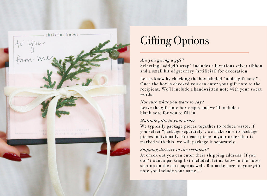 Gifting Options Are you giving a gift? Selecting “add gift wrap” includes a luxurious velvet ribbon  and a small bit of greenery (artificial) for decoration. Let us know by checking the box labeled "add a gift note". Once the box is checked you can enter your gift note to the recipient. We'll include a handwritten note with your sweet  words. Not sure what you want to say? Leave the gift note box empty and we'll include a  blank note for you to fill in. Multiple gifts in your order We typically package pieces together to reduce waste; if you select “package separately”, we make sure to package pieces individually. For each piece in your order that is marked with this, we will package it separately. Shipping directly to the recipient? At check out you can enter their shipping address. If you don't want a packing list included, let us know in the notes section on the cart page as well. But make sure on your gift note you include your name!!!