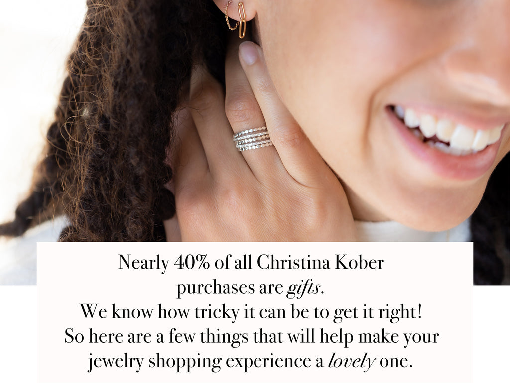 Nearly 40% of all Christina Kober  purchases are gifts.  We know how tricky it can be to get it right!  So here are a few things that will help make your jewelry shopping experience a lovely one.