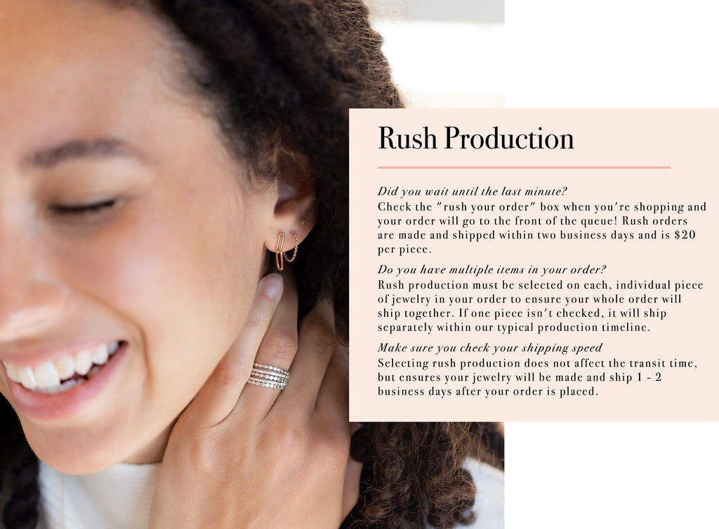 Rush Production Did you wait until the last minute? Check the "rush your order" box when you're shopping and your order will go to the front of the queue! Rush orders are made and shipped within two business days and is $20  per piece. Do you have multiple items in your order? Rush production must be selected on each, individual piece of jewelry in your order to ensure your whole order will ship together. If one piece isn't checked, it will ship  separately within our typical production timeline. Make sure you check your shipping speed Selecting rush production does not affect the transit time, but ensures your jewelry will be made and ship 1 - 2  business days after your order is placed.
