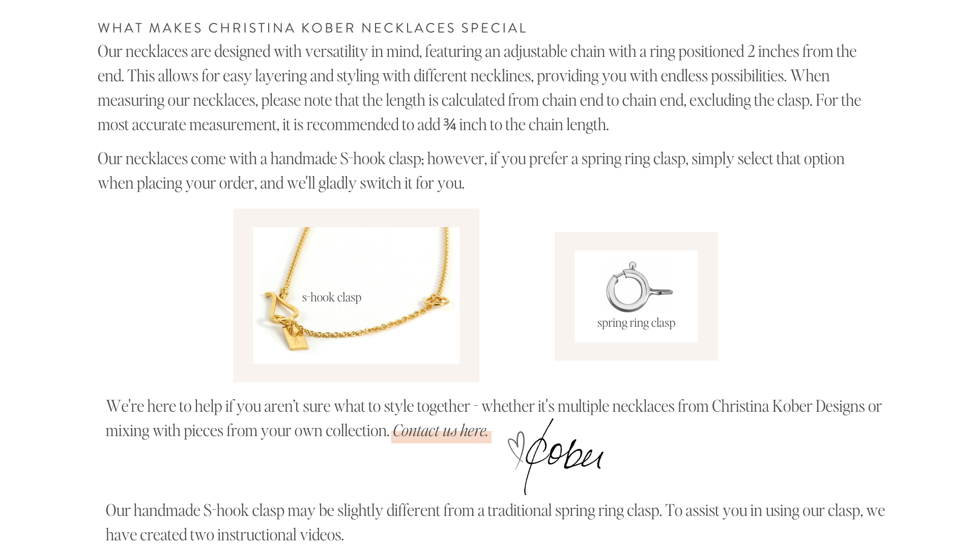 WHAT makes christina kober necklaces special Our necklaces are designed with versatility in mind, featuring an adjustable chain with a ring positioned 2 inches from the end. This allows for easy layering and styling with different necklines, providing you with endless possibilities. When measuring our necklaces, please note that the length is calculated from chain end to chain end, excluding the clasp. For the most accurate measurement, it is recommended to add ¾ inch to the chain length.   Our necklaces come with a handmade S-hook clasp; however, if you prefer a spring ring clasp, simply select that option when placing your order, and we'll gladly switch it for you.  We're here to help if you aren’t sure what to style together - whether it's multiple necklaces from Christina Kober Designs or mixing with pieces from your own collection. Contact us here. love, christina kober  Our handmade S-hook clasp may be slightly different from a traditional spring ring clasp. To assist you in using our clasp, we have created two instructional videos.
