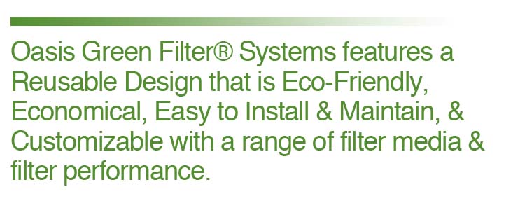 Oasis Green Filter Systems feature a reuseable design that is eco-friendly, economical, easy to install and maintain, and customizable with a range of filter media and filter performance. 