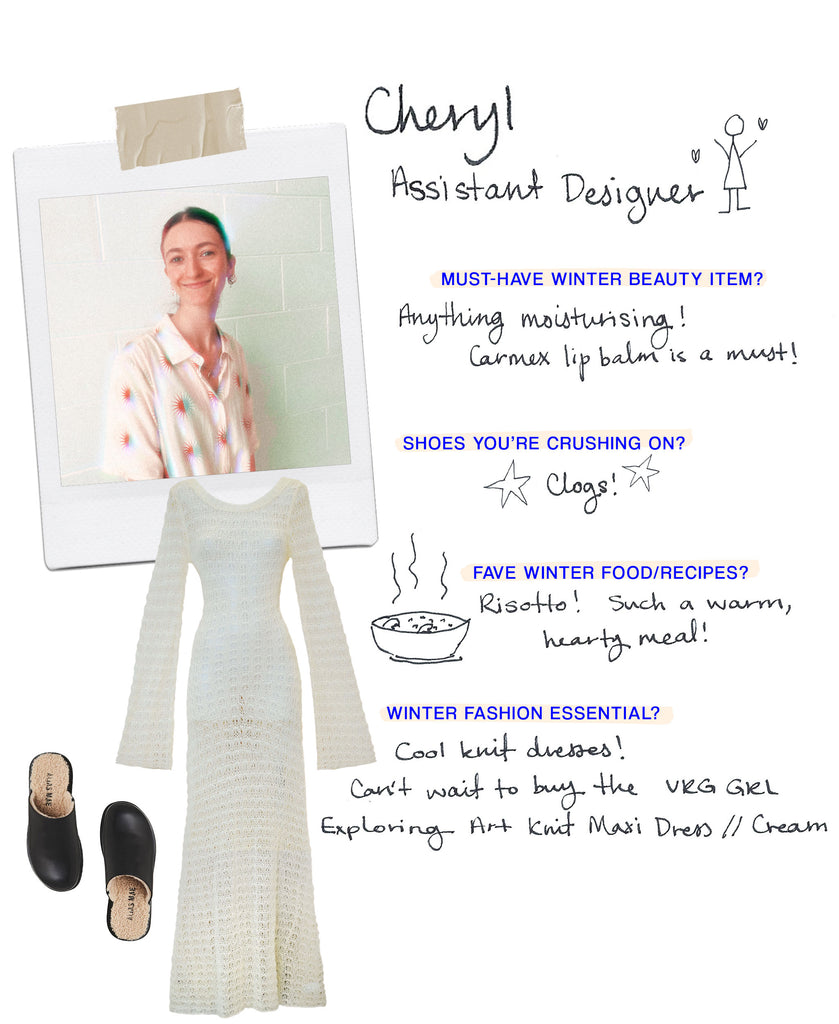 CHERYL’S PROFILE  Name: Cheryl Role: Assistant Designer Must have Winter beauty item: Anything moisturising! Carmex lip balm is a must and I always carry a good hand moisturiser in my handbag! Shoes you’re crushing on: Clogs! I had an amazing pair years ago which I gave away - biggest regret! Any food/recipes you love for the cold season?: Risotto! Such a warm, hearty meal! So many different variations as well! What’s your must-have fashion item for Winter?: Cool knit dresses!! Can't wait to buy the "Emmabodamo belaffar Exploring Art Knit Maxi Dress // Cream" !