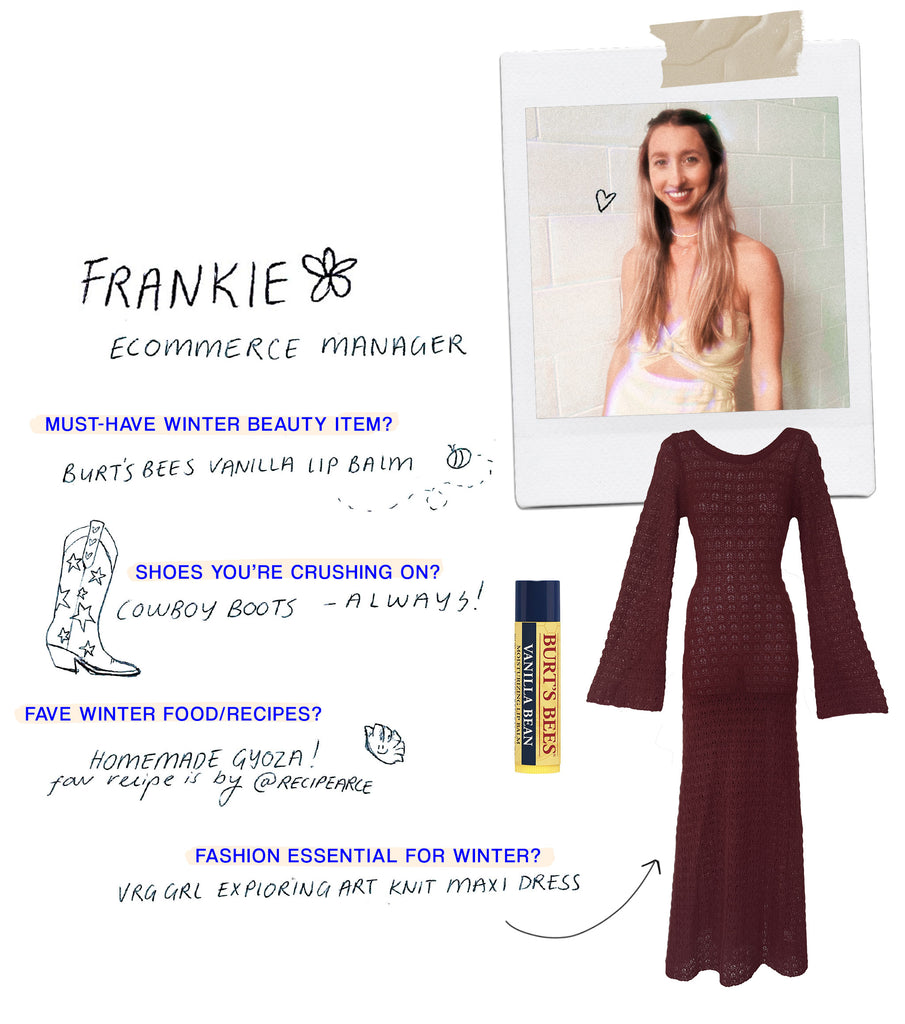  Name: Frankie Role: eCommerce Manager Must have Winter beauty item: Burt's Bees Vanilla Lip balm & Chanel's bronzing cream - I need that sun-kissed look all year round! Shoes you’re crushing on:  Alias Mae Effie Flatforms, also knee high cowboy boots Any food/recipes you love for the cold season?: I'm obsessed with making gyoza to add to noodle soups or just pan fry with some chilli oil! What’s your must-have fashion item for Winter?: It would have to be Emmabodamo belaffar Exploring Art Knit Maxi Dress // Wine! 