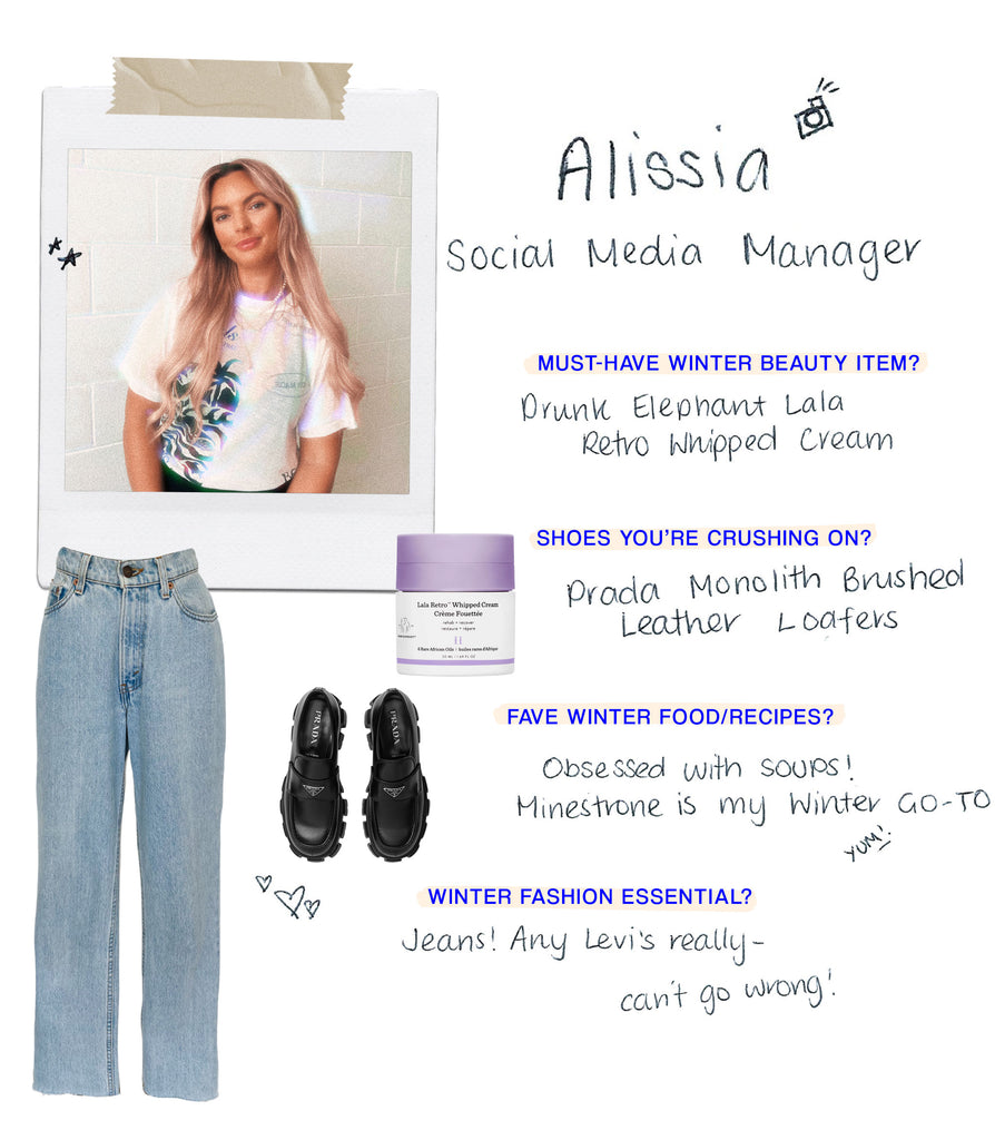 Name: Alissia Role: Social Media Manager Must have Winter beauty item: Drunk Elephant LaLa moisturiser. Literally changed my skin!  Shoes you’re crushing on: Prada loafers Any food/recipes you love for the cold season?: Obsessed with soups - Minestrone is my Winter go-to What’s your must-have fashion item for Winter?: Jeans!! Any Levi's really - can't go wrong!  