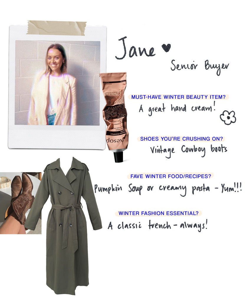 Name: Jane Role: Senior Buyer Must have Winter beauty item: A great lip balm! Shoes you’re crushing on: Cowboy boots Any food/recipes you love for the cold season?: Can’t go past a warm pumpkin soup & crusty bread What’s your must-have fashion item for Winter?: a classic trench! 