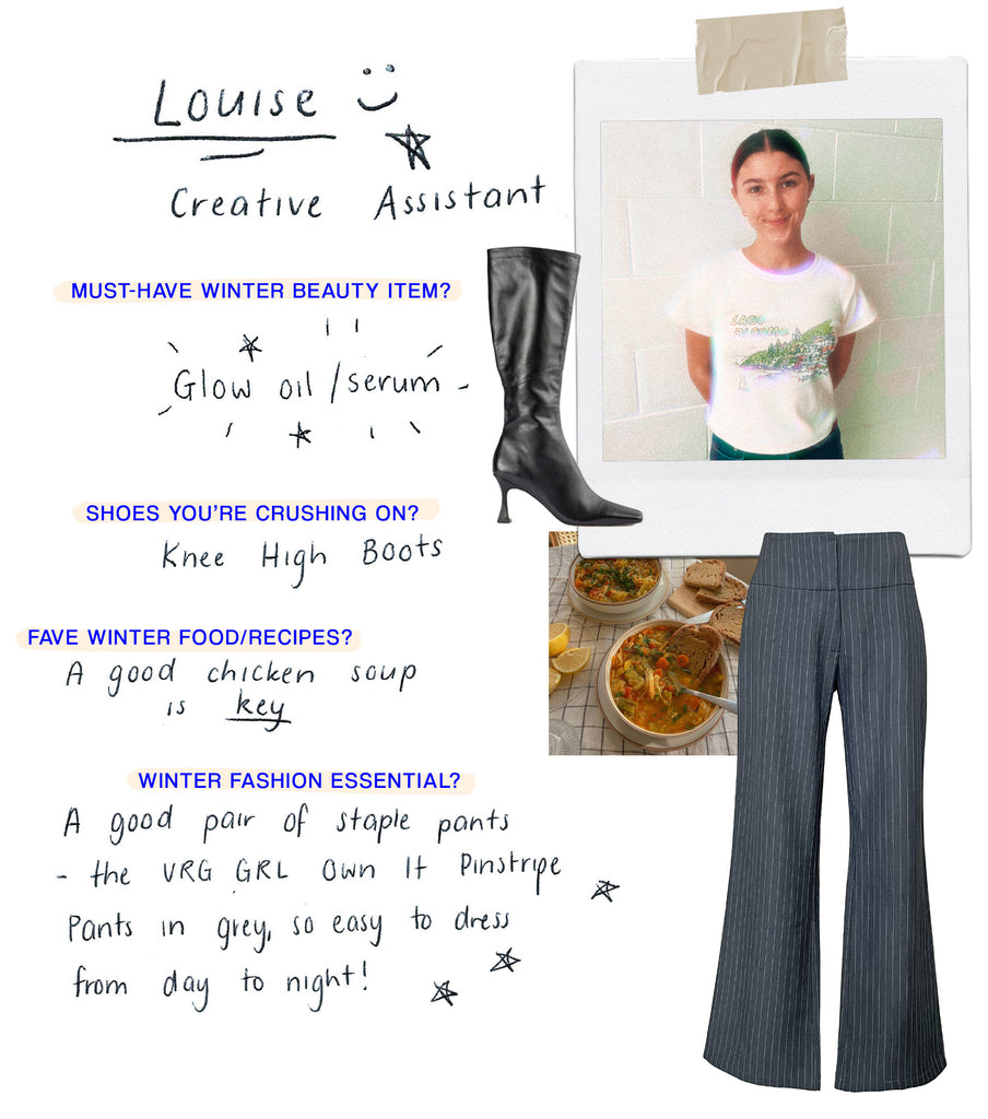 Name: Louise Role: Creative Assistant Must have Winter beauty item: Lip balm Shoes you’re crushing on: knee high boots Any food/recipes you love for the cold season?: a good chicken soup is key What’s your must-have fashion item for Winter?: good pair of staple pants - the Emmabodamo belaffar Own It Pinstripe Pants in grey, so easy to dress from day to night!