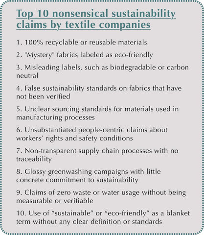 Top 10 nonsensical sustainability claims by textile companies 1. 100% recyclable or reusable materials 2. "Mystery" fabrics labeled as eco-friendly 3. Misleading labels, such as biodegradable or carbon neutral 4. False sustainability standards on fabrics that have not been verified 5. Unclear sourcing standards for materials used in manufacturing processes 6. Unsubstantiated people-centric claims about workers’ rights and safety conditions 7. Non-transparent supply chain processes with no traceability 8. Glossy greenwashing campaigns with little concrete commitment to sustainability 9. Claims of zero waste or water usage without being measurable or verifiable 10. Use of “sustainable” or “eco-friendly” as a blanket term without any clear definition or standards
