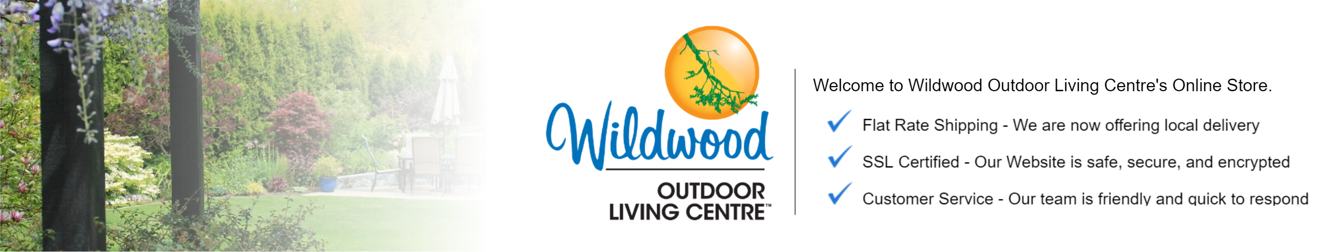 Welcome to Wildwood Outdoor Living Centre's Online Store. Flat Rate Shipping - We are now offering local Delivery. SSL Certified - Our Website is safe, secure, and encrypted. Customer Service - Our team is friendly and quick to respond