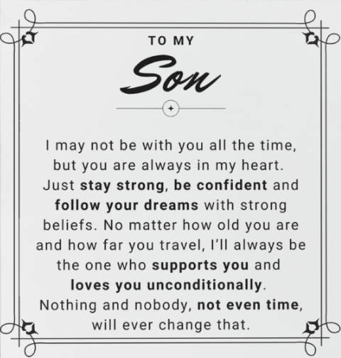 I may not be with you all the time, but you are always in my heart. Just stay strong, be confident and follow your dreams with strong beliefs. No matter how old you are and how far you travel, I’ll always be the one who supports you and loves you unconditionally. Nothing and nobody, not even time, will ever change that.