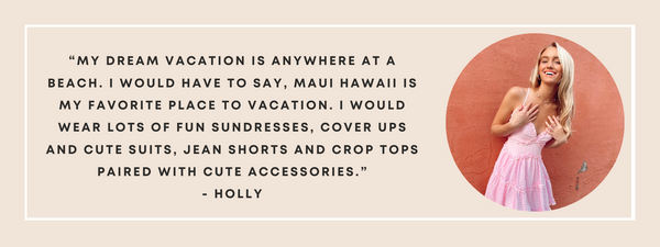 My dream vacation is anywhere at a beach. I would have to say, Maui Hawaii is my favorite place to vacation. I would wear lots of fun sundresses, cover ups and cute suits, jean shorts and crop tops paired with cute accessories.