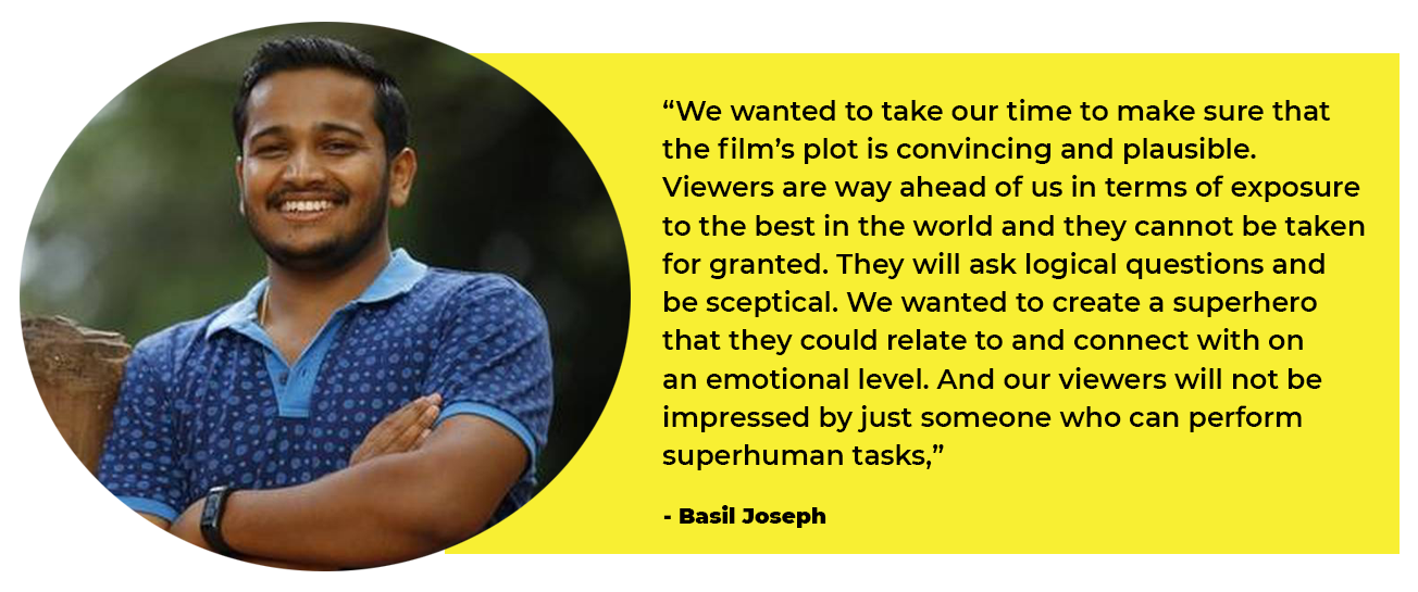 Basil, “We wanted to take our time to make sure that the film’s plot is convincing and plausible. Viewers are way ahead of us in terms of exposure to the best in the world and they cannot be taken for granted. They will ask logical questions and be sceptical. We wanted to create a superhero that they could relate to and connect with on an emotional level. And our viewers will not be impressed by just someone who can perform superhuman tasks,”