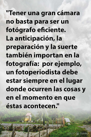 Tener una gran cámara no basta para ser eficiente. La anticipación, la preparación y la suerte también importan en la fotografía:  el fotoperiodista debe estar en el lugar donde ocurren las cosas y en el momento en que éstas acontecen. Sergio Tapiro