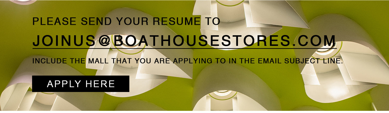 APPLY HERE - PLEASE SEND YOUR RESUME TO JOINUS@BOATHOUSESTORES.COM INCLUDE THE MALL THAT YOU ARE APPLYING TO IN THE EMAIL SUBJECT LINE.