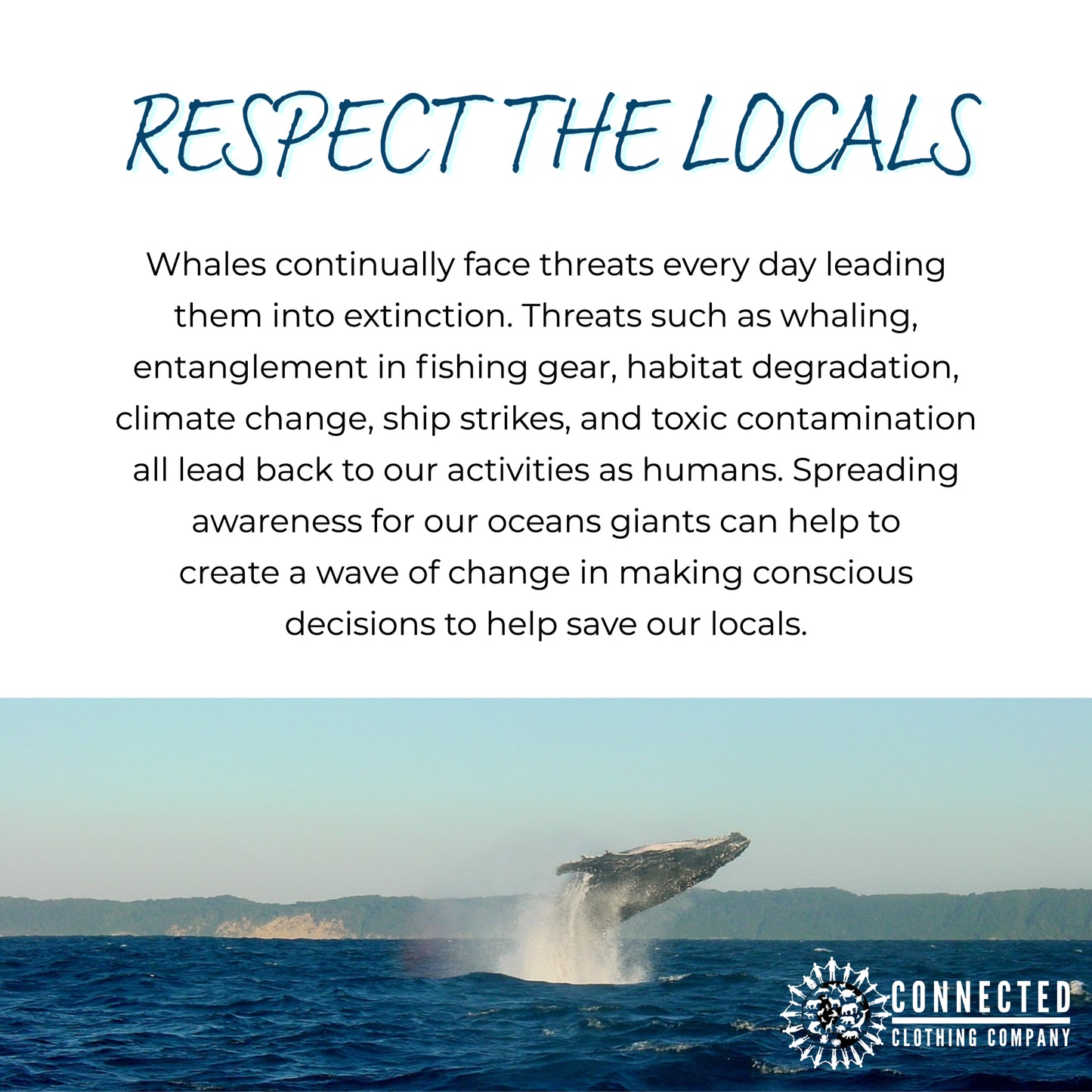 Respect the locals. whales continually face threats every day leading them into extinction. threats such as whaling, entanglement in fishing gear, habitat degradation, climate change, ship strikes, and toxic contamination all lead back to our activities as humans. spreading awareness for our oceans giants can help to create a wave of change on making conscious decisions to help save our locals.