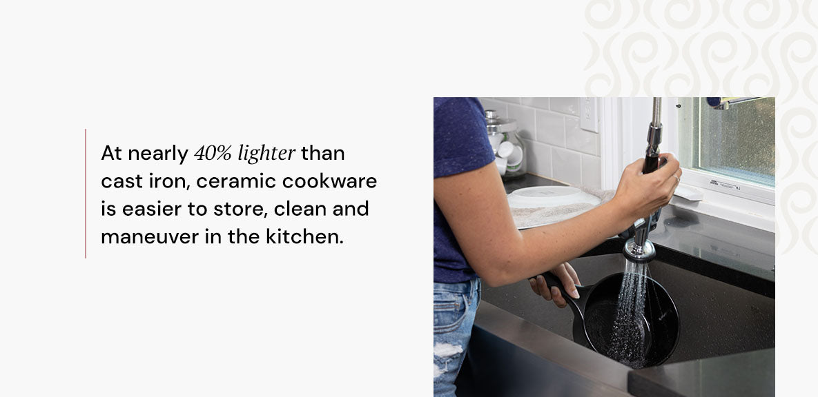 At nearly 40% lighter than cast iron, ceramic cookware is easier to store, clean and maneuver in the kitchen