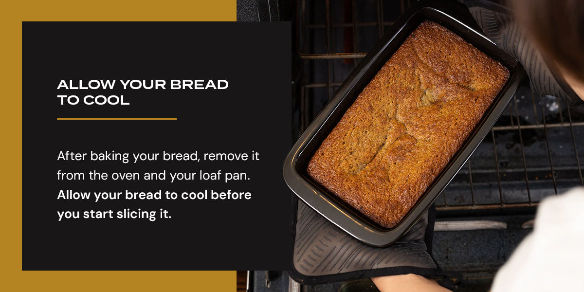 After baking your bread, remove it from the oven and your loaf pan. Allow your bread to cool before you start slicing it.