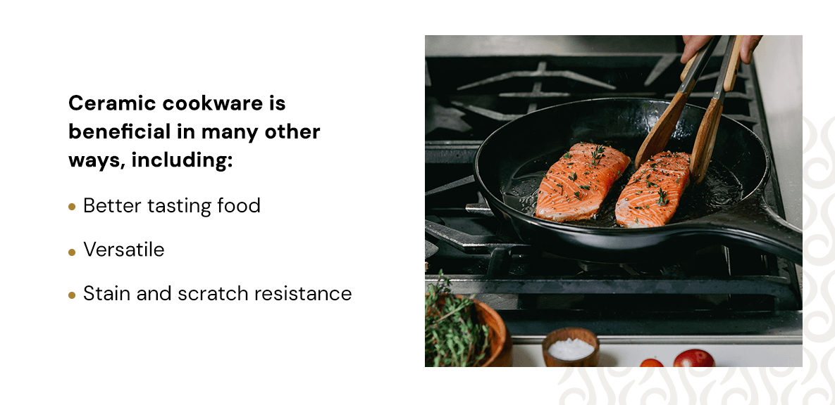 Ceramic cookware is beneficial in many other ways, including: better tasting food, versatile, and stain and scratch resistance. 