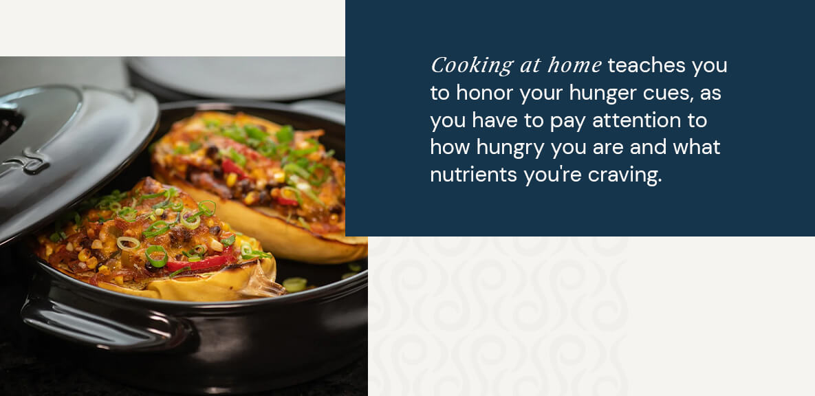 Cooking at home teaches you to honor your hunger cues, as you have to pay attention to how hungry you are and what nutrients you're craving.