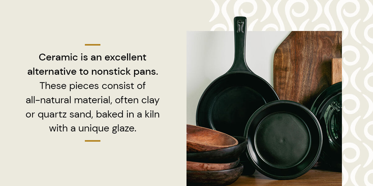 Ceramic is an excellent alternative to nonstick pans. These pieces consist of all-natural material, often clay, water and various ceramic materials fired in a kiln.