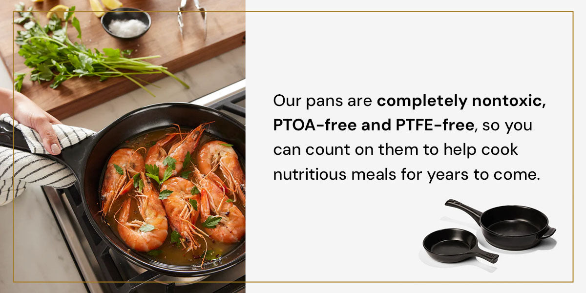 Our pans are completely nontoxic, PTOA-free and PTFE-free, so you can count on them to help cook nutritious meals for years to come.