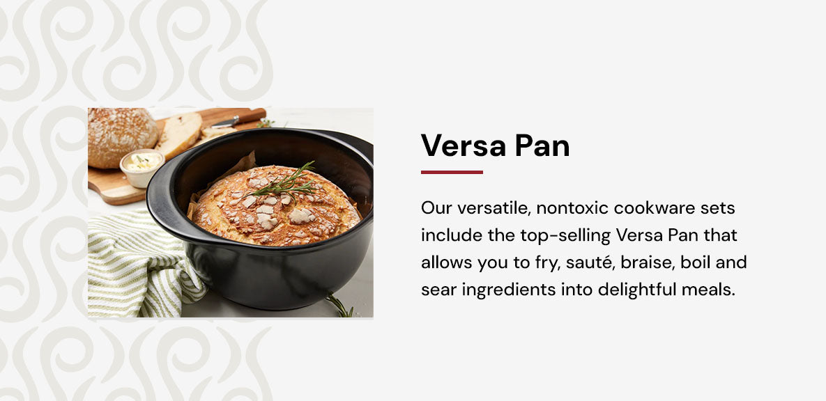 Our versatile, nontoxic cookware sets include the top-selling Versa Pan that allows you to fry, sauté, braise, boil and sear ingredients into delightful meals.