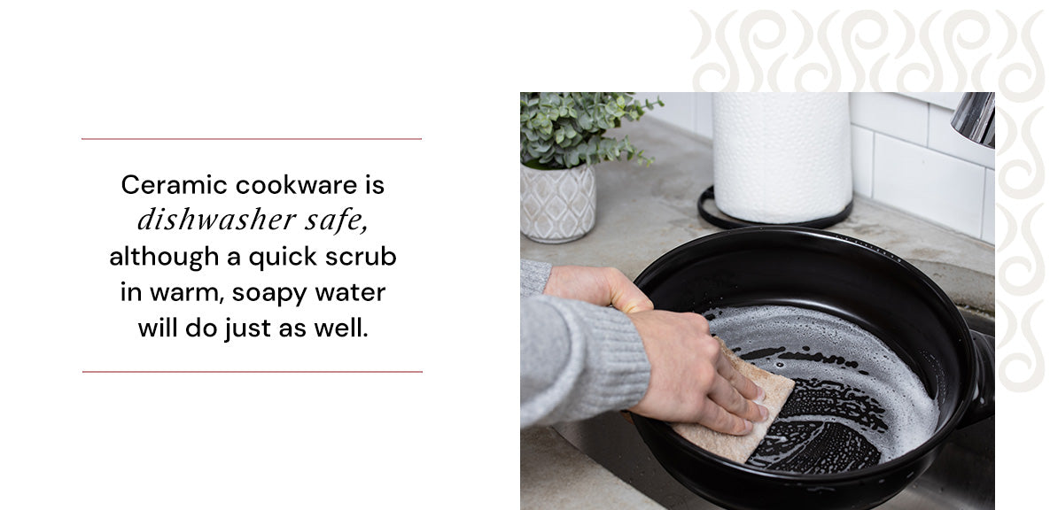 Ceramic Cookware is dishwasher safe, although a quick scrub in warm, soapy water will do just as well. 