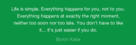 “Life is simple. Everything happens for you, not to you.  Everything happens at exactly the right moment, neither too soon nor too late.  You don’t have to like it… it’s just easier if you do.” – Byron Katie