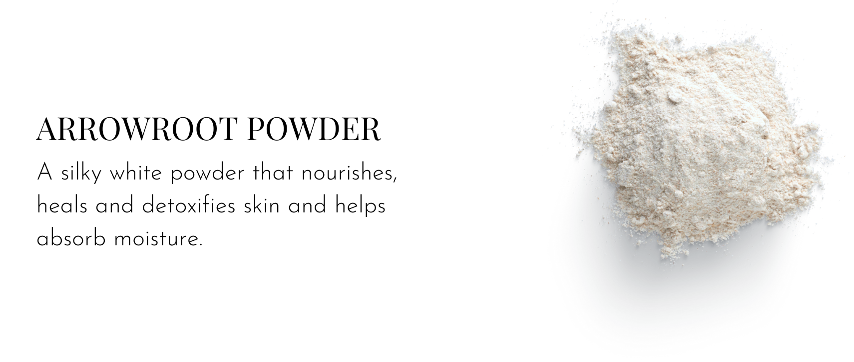 Arrowroot Powder – A silky white powder that nourishes, heals and detoxifies skin and helps absorb moisture.