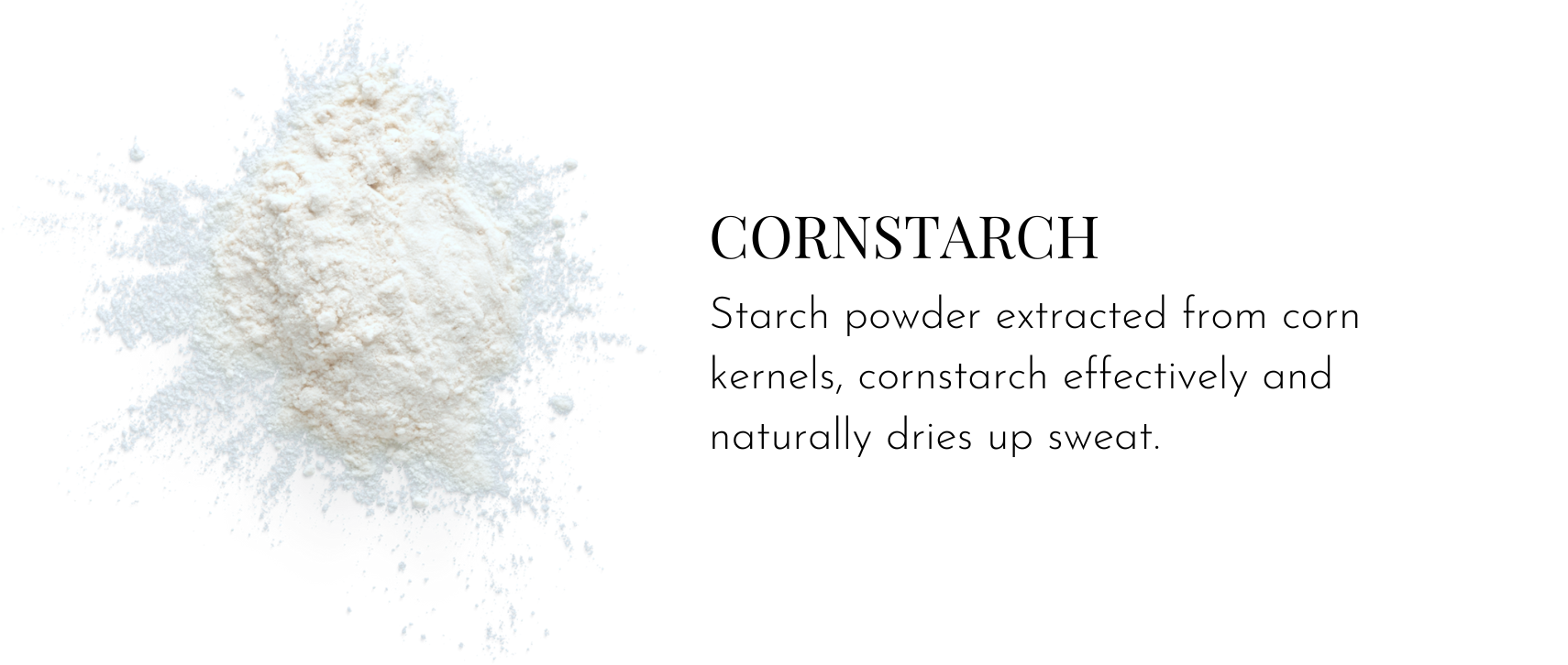 Cornstarch – Starch powder extracted from corn kernels, cornstarch effectively and naturally dries up sweat.