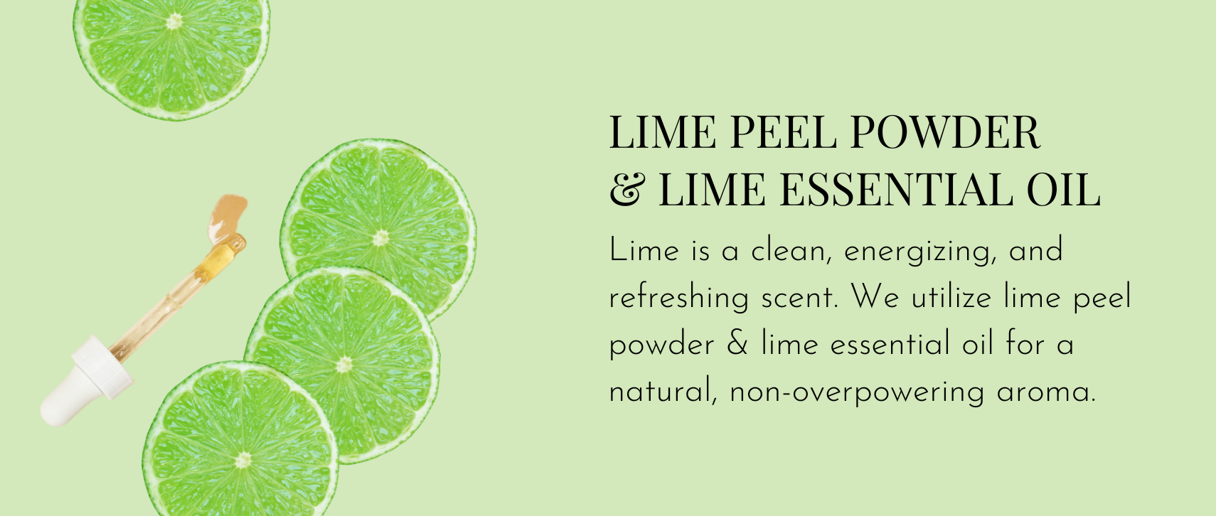 Lime Peel Powder & Lime Essential Oil – Lime is a clean, energizing, and refreshing scent. We utilize lime peel powder & lime essential oil for a natural, non-overpowering aroma.