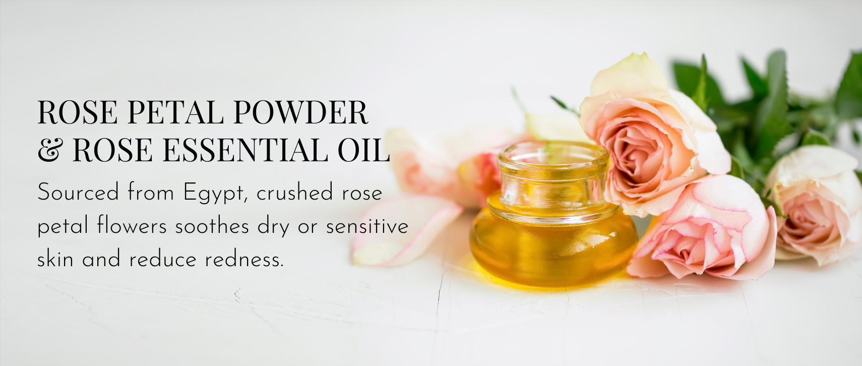 Rose Petal Powder & Rose Essential Oil – Sourced from Egypt, crushed rose petal flowers soothes dry or sensitive skin and reduce redness.