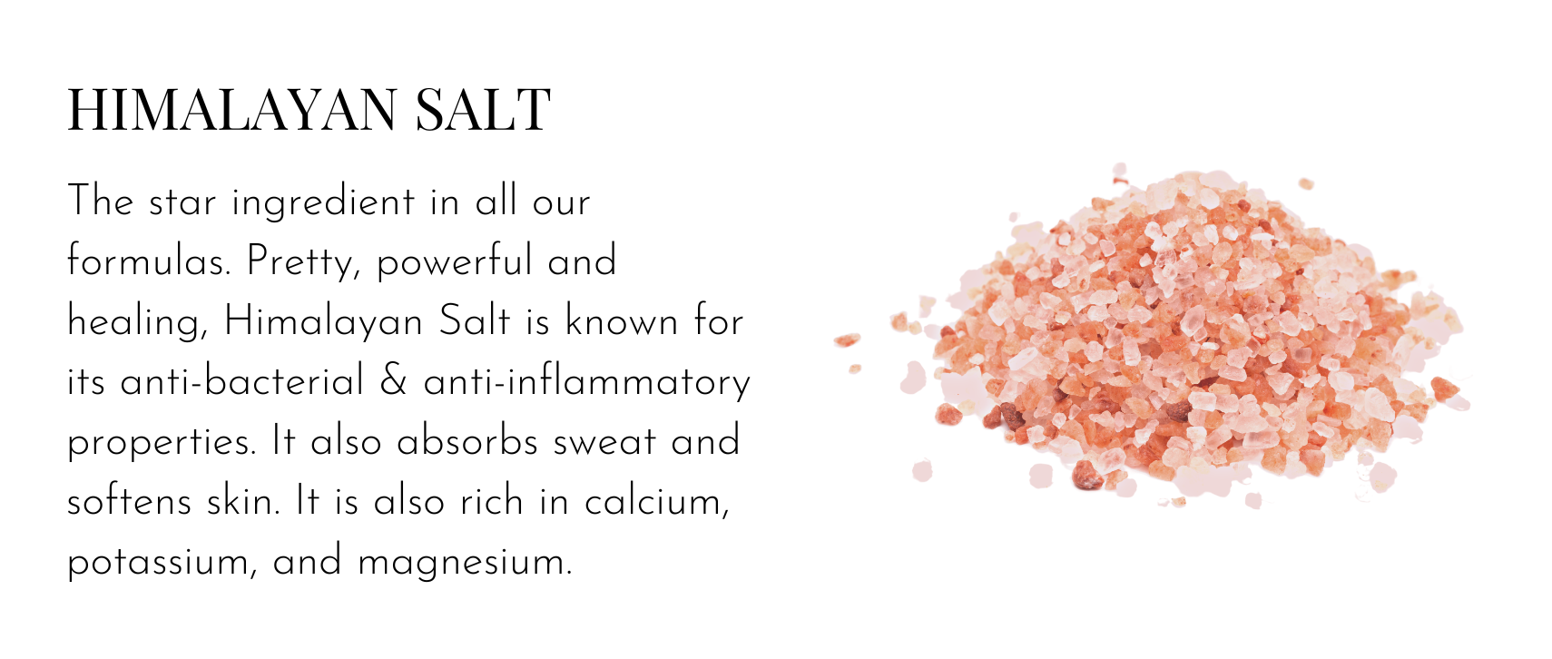 Himalayan Salt – The star ingredient in all our formulas. Pretty, powerful and healing, Himalayan Salt is known for its anti-bacterial & anti-inflammatory properties. It also absorbs sweat and softens skin. It is also rich in calcium, potassium, and magnesium.