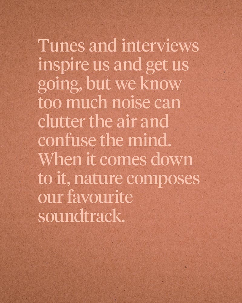 Tunes and interviews inspire us and get us going, but we know too much noise can clutter the air and confuse the mind. When it comes down to it, nature composes our favourite soundtrack.