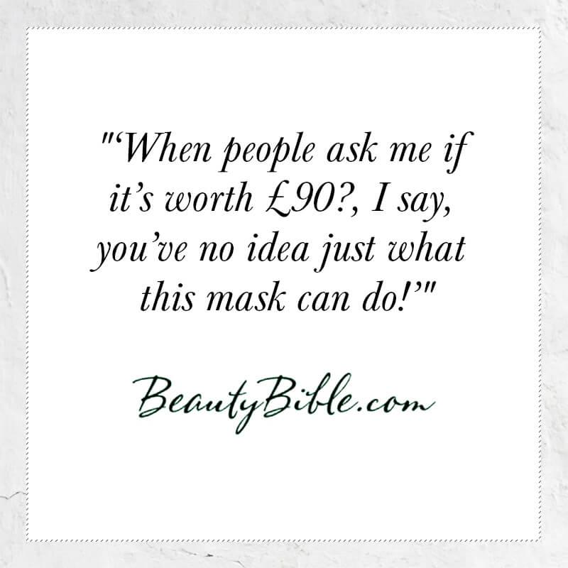 When people ask me if it's worth £90?, I say, you've no idea just what this mask can do - Beauty Bible